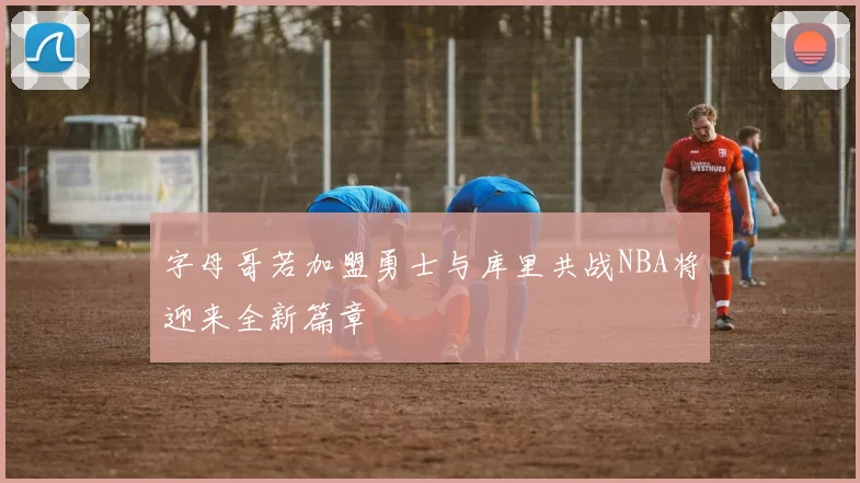 字母哥若加盟勇士与库里共战NBA将迎来全新篇章