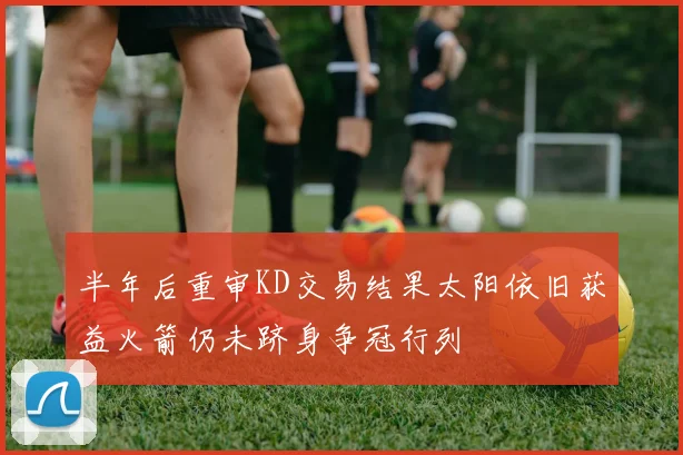 半年后重审KD交易结果太阳依旧获益火箭仍未跻身争冠行列