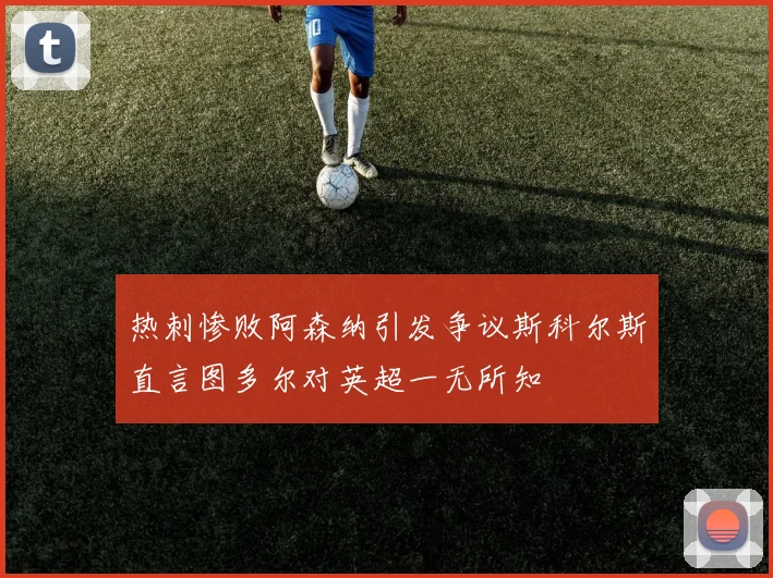 热刺惨败阿森纳引发争议斯科尔斯直言图多尔对英超一无所知