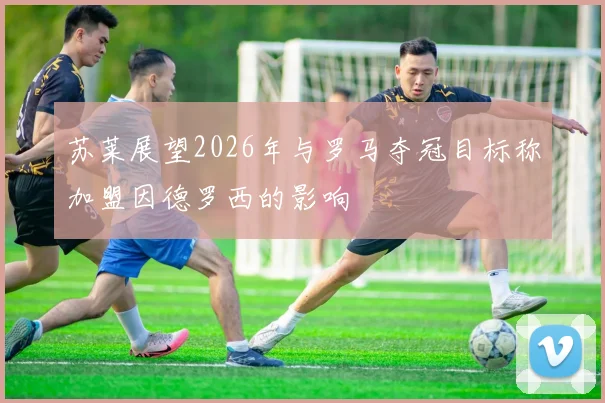 苏莱展望2026年与罗马夺冠目标称加盟因德罗西的影响