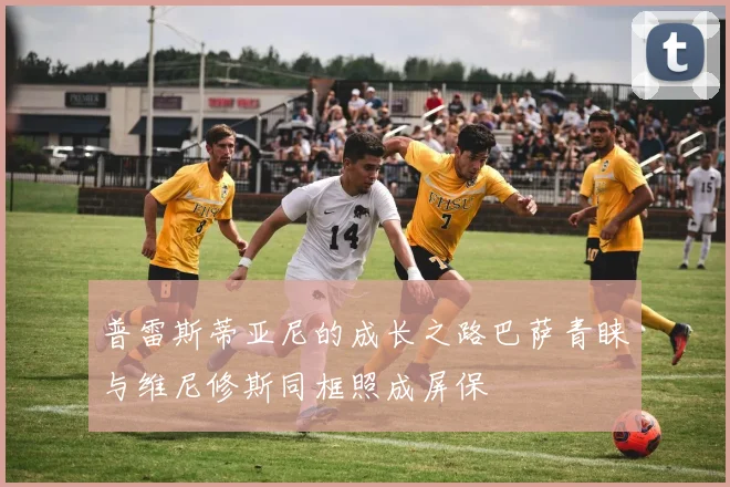 普雷斯蒂亚尼的成长之路巴萨青睐与维尼修斯同框照成屏保
