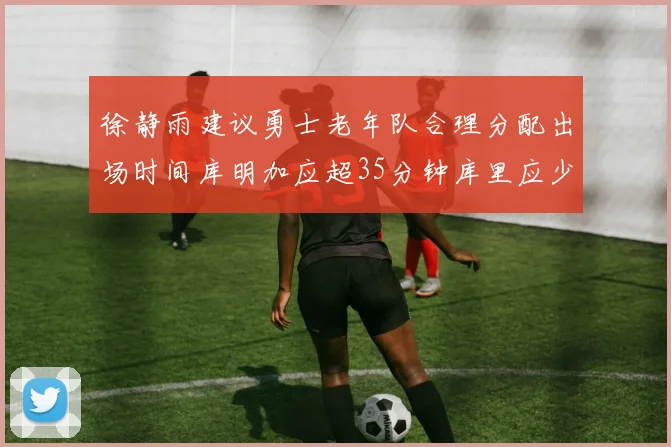 徐静雨建议勇士老年队合理分配出场时间库明加应超35分钟库里应少于30分钟