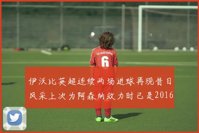 伊沃比英超连续两场进球再现昔日风采上次为阿森纳效力时已是2016年