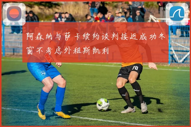 阿森纳与萨卡续约谈判接近成功冬窗不考虑外租斯凯利