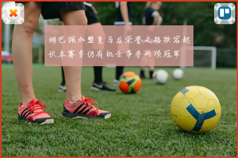 姆巴佩加盟皇马后荣誉之路跌宕起伏本赛季仍有机会争夺两项冠军