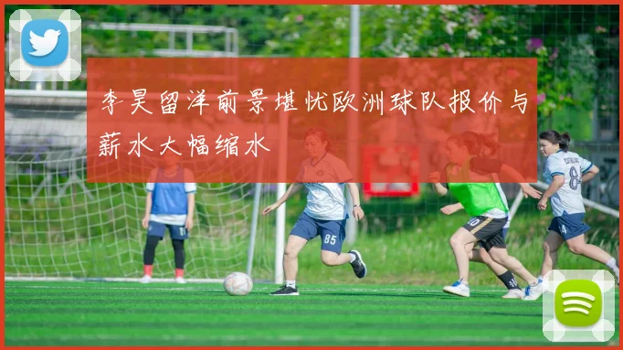 李昊留洋前景堪忧欧洲球队报价与薪水大幅缩水