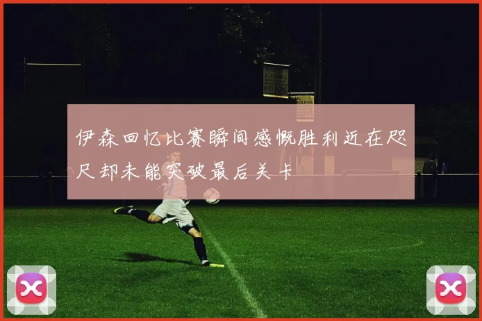 伊森回忆比赛瞬间感慨胜利近在咫尺却未能突破最后关卡