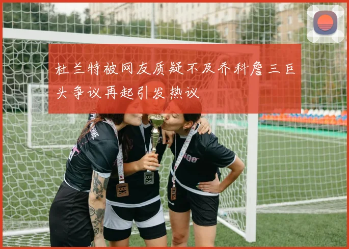 杜兰特被网友质疑不及乔科詹三巨头争议再起引发热议