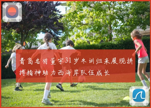 青岛名将董宇31岁冬训归来展现拼搏精神助力西海岸队伍成长