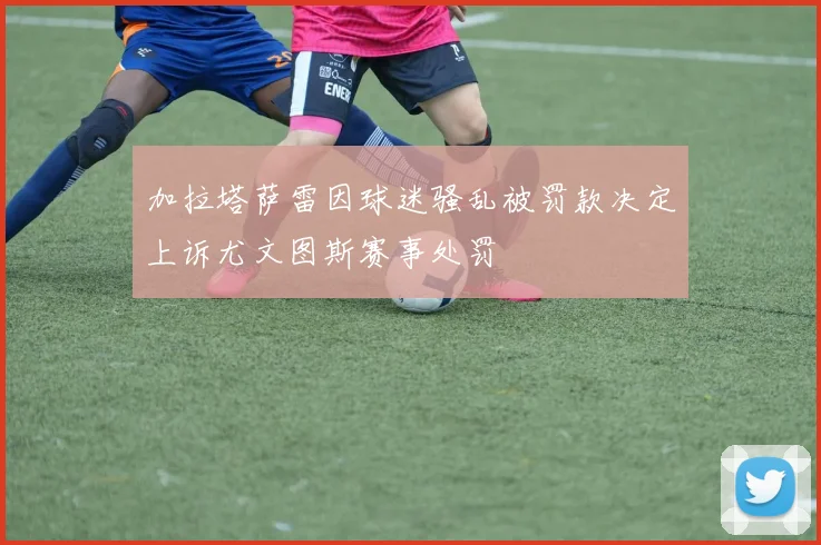 加拉塔萨雷因球迷骚乱被罚款决定上诉尤文图斯赛事处罚