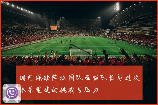 姆巴佩缺阵法国队面临队长与进攻体系重建的挑战与压力