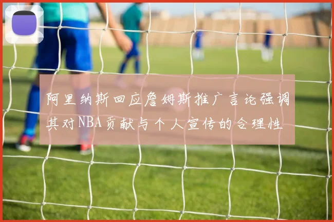 阿里纳斯回应詹姆斯推广言论强调其对NBA贡献与个人宣传的合理性