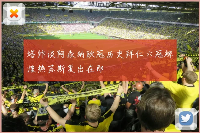 塔帅谈阿森纳欧冠历史拜仁六冠辉煌热苏斯复出在即