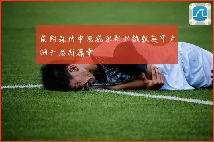 前阿森纳中场威尔希尔执教英甲卢顿开启新篇章
