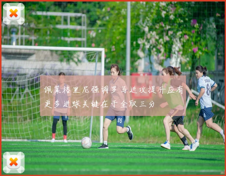 佩莱格里尼强调罗马进攻提升应有更多进球关键在于全取三分