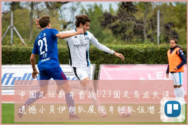 中国足坛新年首战U23国足乌龙失误遗憾小负伊朗队展现年轻队伍潜力