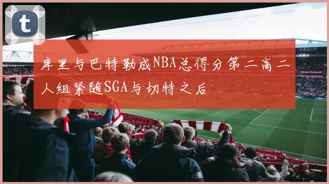 库里与巴特勒成NBA总得分第二高二人组紧随SGA与切特之后