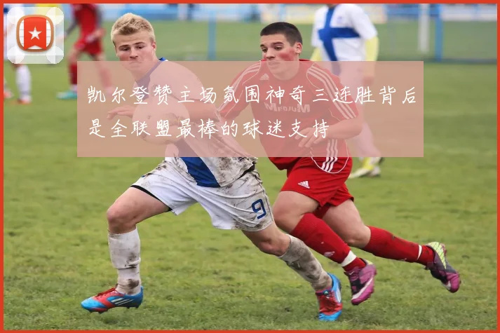 凯尔登赞主场氛围神奇三连胜背后是全联盟最棒的球迷支持