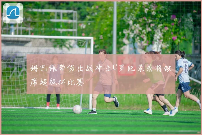 姆巴佩带伤出战冲击C罗纪录或将缺席超级杯比赛