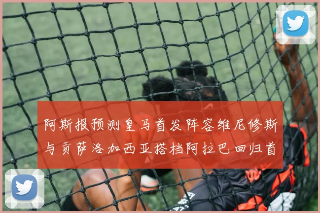 阿斯报预测皇马首发阵容维尼修斯与贡萨洛加西亚搭档阿拉巴回归首发位置