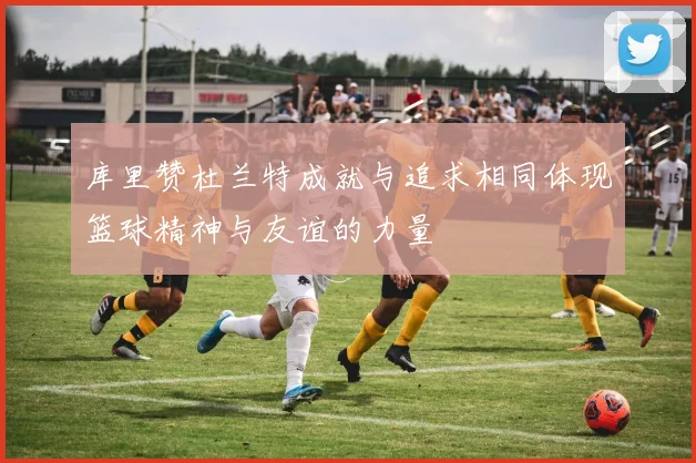 库里赞杜兰特成就与追求相同体现篮球精神与友谊的力量
