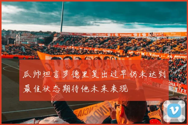瓜帅坦言罗德里复出过早仍未达到最佳状态期待他未来表现