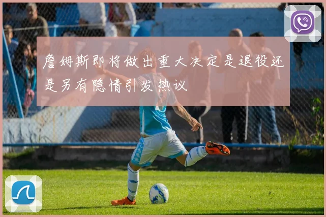 詹姆斯即将做出重大决定是退役还是另有隐情引发热议