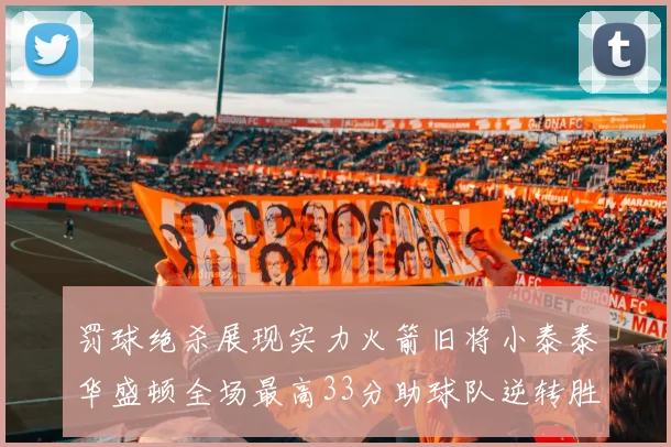 罚球绝杀展现实力火箭旧将小泰泰华盛顿全场最高33分助球队逆转胜利