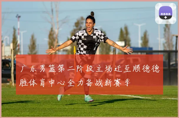 广东男篮第二阶段主场迁至顺德德胜体育中心全力备战新赛季