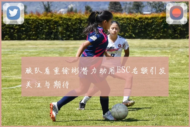 狼队看重徐彬潜力动用ESC名额引发关注与期待