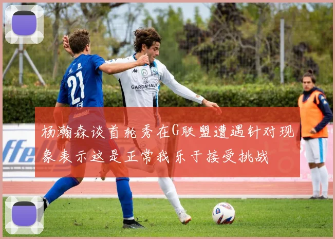 杨瀚森谈首轮秀在G联盟遭遇针对现象表示这是正常我乐于接受挑战