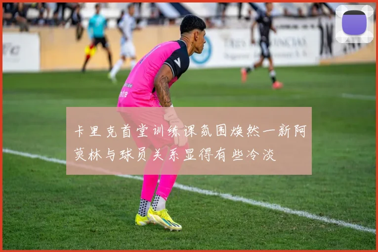 卡里克首堂训练课氛围焕然一新阿莫林与球员关系显得有些冷淡