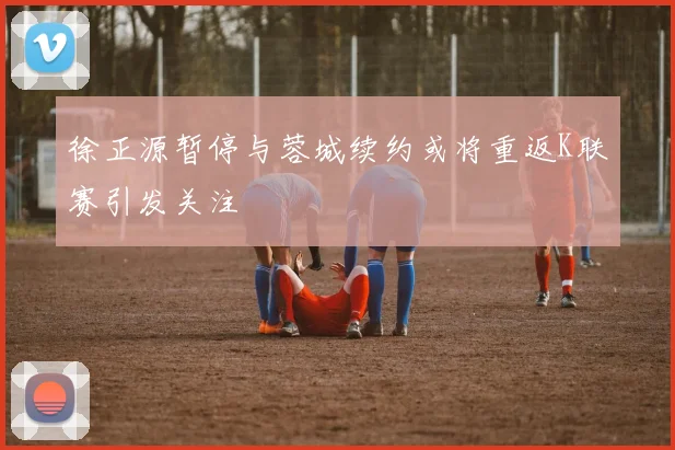 徐正源暂停与蓉城续约或将重返K联赛引发关注
