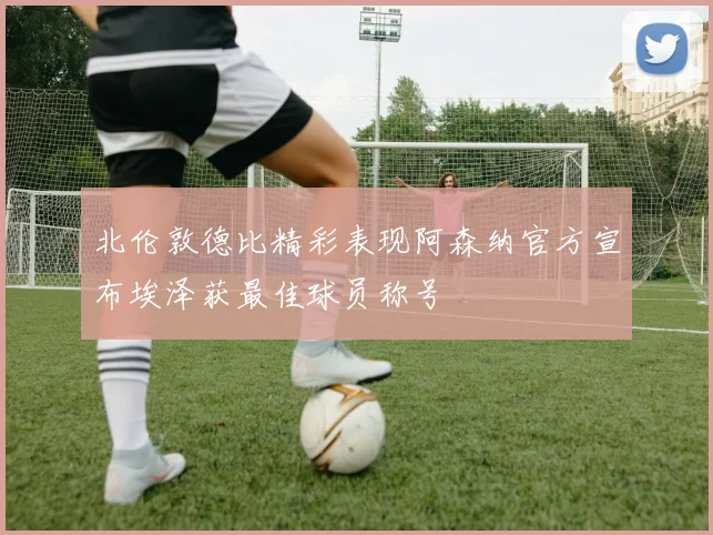 北伦敦德比精彩表现阿森纳官方宣布埃泽获最佳球员称号