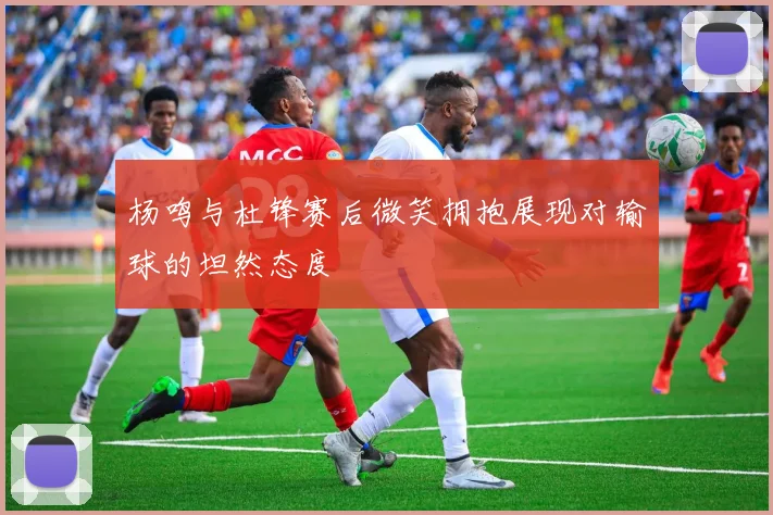 杨鸣与杜锋赛后微笑拥抱展现对输球的坦然态度