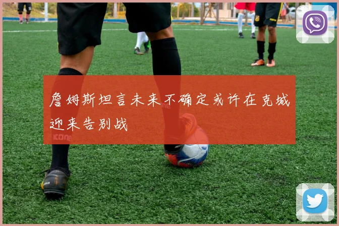 詹姆斯坦言未来不确定或许在克城迎来告别战