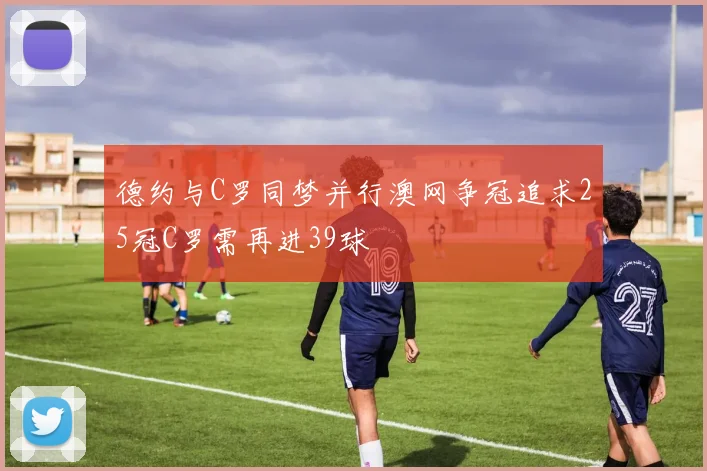 德约与C罗同梦并行澳网争冠追求25冠C罗需再进39球