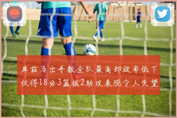 库兹马出手数全队最高却效率低下仅得18分3篮板2助攻表现令人失望