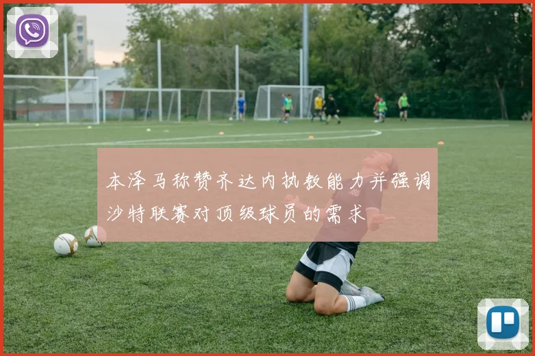 本泽马称赞齐达内执教能力并强调沙特联赛对顶级球员的需求
