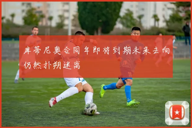 库蒂尼奥合同年即将到期未来去向仍然扑朔迷离