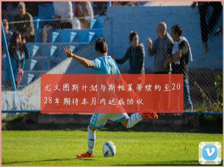 尤文图斯计划与斯帕莱蒂续约至2028年期待本月内达成协议