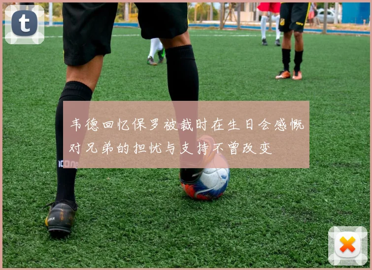 韦德回忆保罗被裁时在生日会感慨对兄弟的担忧与支持不曾改变