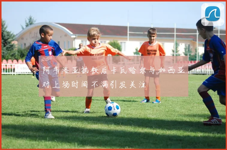 阿韦洛亚执教后卡瓦哈尔与加西亚对上场时间不满引发关注